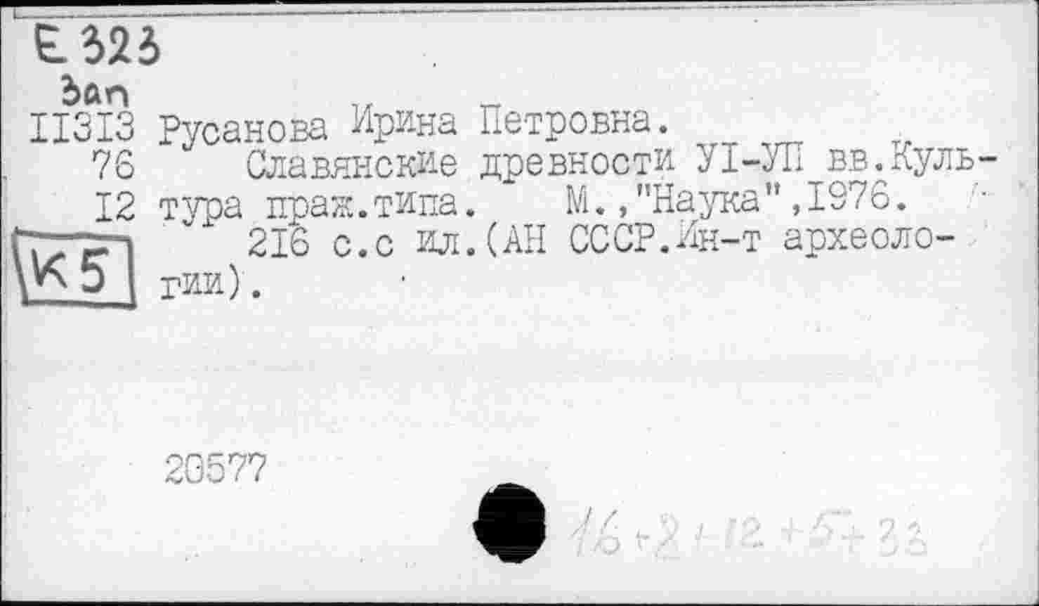 ﻿Є. 525
Зап
ІІЗІЗ 76 12
\K~5~
Русанова Ирина Петровна.
Славянские древности УІ-УП вв.Культура праж.типа. ~ М.»"Наука",1976.
216 с.с ил.(АН СССР.Ин-т археологии) .
20577